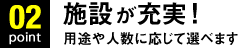 Point02.施設が充実！用途や人数に応じて選べます