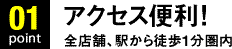 Point03.アクセス便利！全店舗、駅から徒歩1分圏内